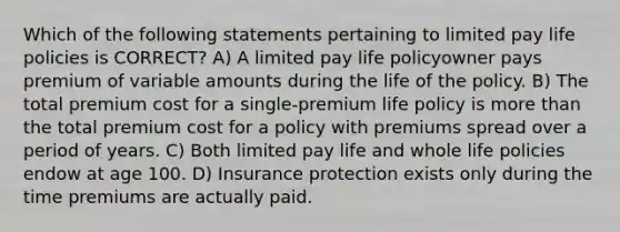 Which of the following statements pertaining to limited pay life policies is CORRECT? A) A limited pay life policyowner pays premium of variable amounts during the life of the policy. B) The total premium cost for a single-premium life policy is more than the total premium cost for a policy with premiums spread over a period of years. C) Both limited pay life and whole life policies endow at age 100. D) Insurance protection exists only during the time premiums are actually paid.