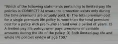 "Which of the following statements pertaining to limited-pay life policies is CORRECT? A) Insurance protection exists only during the time premiums are actually paid. B) The total premium cost for a single premium life policy is more than the total premium cost for a policy with premiums spread over a period of years. C) A limited-pay life policyowner pays premiums of variable amounts during the life of the policy. D) Both limited-pay life and whole life policies endow at age 100."