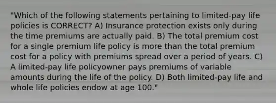 "Which of the following statements pertaining to limited-pay life policies is CORRECT? A) Insurance protection exists only during the time premiums are actually paid. B) The total premium cost for a single premium life policy is more than the total premium cost for a policy with premiums spread over a period of years. C) A limited-pay life policyowner pays premiums of variable amounts during the life of the policy. D) Both limited-pay life and whole life policies endow at age 100."