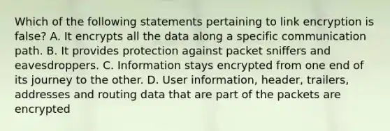 Which of the following statements pertaining to link encryption is false? A. It encrypts all the data along a specific communication path. B. It provides protection against packet sniffers and eavesdroppers. C. Information stays encrypted from one end of its journey to the other. D. User information, header, trailers, addresses and routing data that are part of the packets are encrypted