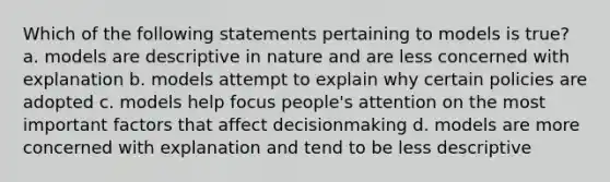 Which of the following statements pertaining to models is true? a. models are descriptive in nature and are less concerned with explanation b. models attempt to explain why certain policies are adopted c. models help focus people's attention on the most important factors that affect decisionmaking d. models are more concerned with explanation and tend to be less descriptive