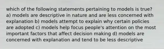 which of the following statements pertaining to models is true? a) models are descriptive in nature and are less concerned with explanation b) models attempt to explain why certain policies are adopted c) models help focus people's attention on the most important factors that affect decision making d) models are concerned with explanation and tend to be less descriptive