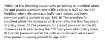 "Which of the following statements pertaining to modified whole life and graded premium whole life policies is NOT correct? A) Modified whole life contracts build cash values and have premium-paying periods to age 100. B) The premium for modified whole life increases each year after the first few years of policy issue. C) The premium for graded premium whole life increases each year during the first few years after policy issue. D) Graded premium whole life policies build cash values and have premium-paying periods to age 100."