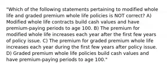 "Which of the following statements pertaining to modified whole life and graded premium whole life policies is NOT correct? A) Modified whole life contracts build cash values and have premium-paying periods to age 100. B) The premium for modified whole life increases each year after the first few years of policy issue. C) The premium for graded premium whole life increases each year during the first few years after policy issue. D) Graded premium whole life policies build cash values and have premium-paying periods to age 100."