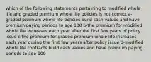 which of the following statements pertaining to modified whole life and graded premium whole life policies is not correct a-graded premium whole life policies build cash values and have premium paying periods to age 100 b-the premium for modified whole life increases each year after the first few years of policy issue c-the premium for graded premium whole life increases each year during the first few years after policy issue d-modified whole life contracts build cash values and have premium paying periods to age 100