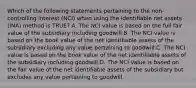 Which of the following statements pertaining to the non-controlling interest (NCI) when using the identifiable net assets (INA) method is TRUE? A. The NCI value is based on the full fair value of the subsidiary including goodwill.B. The NCI value is based on the book value of the net identifiable assets of the subsidiary excluding any value pertaining to goodwill.C. The NCI value is based on the book value of the net identifiable assets of the subsidiary including goodwill.D. The NCI value is based on the fair value of the net identifiable assets of the subsidiary but excludes any value pertaining to goodwill