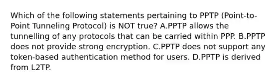 Which of the following statements pertaining to PPTP (Point-to-Point Tunneling Protocol) is NOT true? A.PPTP allows the tunnelling of any protocols that can be carried within PPP. B.PPTP does not provide strong encryption. C.PPTP does not support any token-based authentication method for users. D.PPTP is derived from L2TP.