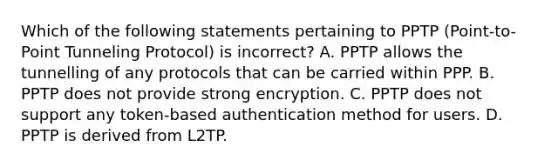 Which of the following statements pertaining to PPTP (Point-to-Point Tunneling Protocol) is incorrect? A. PPTP allows the tunnelling of any protocols that can be carried within PPP. B. PPTP does not provide strong encryption. C. PPTP does not support any token-based authentication method for users. D. PPTP is derived from L2TP.