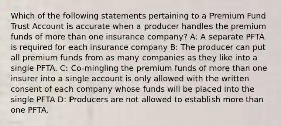 Which of the following statements pertaining to a Premium Fund Trust Account is accurate when a producer handles the premium funds of more than one insurance company? A: A separate PFTA is required for each insurance company B: The producer can put all premium funds from as many companies as they like into a single PFTA. C: Co-mingling the premium funds of more than one insurer into a single account is only allowed with the written consent of each company whose funds will be placed into the single PFTA D: Producers are not allowed to establish more than one PFTA.