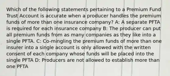 Which of the following statements pertaining to a Premium Fund Trust Account is accurate when a producer handles the premium funds of more than one insurance company? A: A separate PFTA is required for each insurance company B: The producer can put all premium funds from as many companies as they like into a single PFTA. C: Co-mingling the premium funds of more than one insurer into a single account is only allowed with the written consent of each company whose funds will be placed into the single PFTA D: Producers are not allowed to establish more than one PFTA