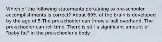 Which of the following statements pertaining to pre-schooler accomplishments is correct? About 60% of the brain is developed by the age of 5 The pre-schooler can throw a ball overhand. The pre-schooler can tell time. There is still a significant amount of "baby fat" in the pre-schooler's body.