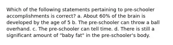 Which of the following statements pertaining to pre-schooler accomplishments is correct? a. About 60% of the brain is developed by the age of 5 b. The pre-schooler can throw a ball overhand. c. The pre-schooler can tell time. d. There is still a significant amount of "baby fat" in the pre-schooler's body.