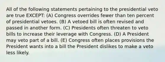 All of the following statements pertaining to the presidential veto are true EXCEPT: (A) Congress overrides fewer than ten percent of presidential vetoes. (B) A vetoed bill is often revised and passed in another form. (C) Presidents often threaten to veto bills to increase their leverage with Congress. (D) A President may veto part of a bill. (E) Congress often places provisions the President wants into a bill the President dislikes to make a veto less likely.