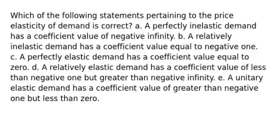 Which of the following statements pertaining to the price elasticity of demand is correct? a. A perfectly inelastic demand has a coefficient value of negative infinity. b. A relatively inelastic demand has a coefficient value equal to negative one. c. A perfectly elastic demand has a coefficient value equal to zero. d. A relatively elastic demand has a coefficient value of less than negative one but greater than negative infinity. e. A unitary elastic demand has a coefficient value of greater than negative one but less than zero.