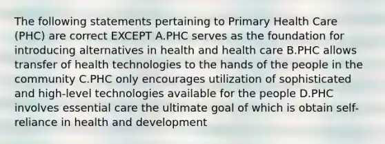 The following statements pertaining to Primary Health Care (PHC) are correct EXCEPT A.PHC serves as the foundation for introducing alternatives in health and health care B.PHC allows transfer of health technologies to the hands of the people in the community C.PHC only encourages utilization of sophisticated and high-level technologies available for the people D.PHC involves essential care the ultimate goal of which is obtain self-reliance in health and development