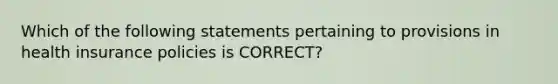 Which of the following statements pertaining to provisions in health insurance policies is CORRECT?