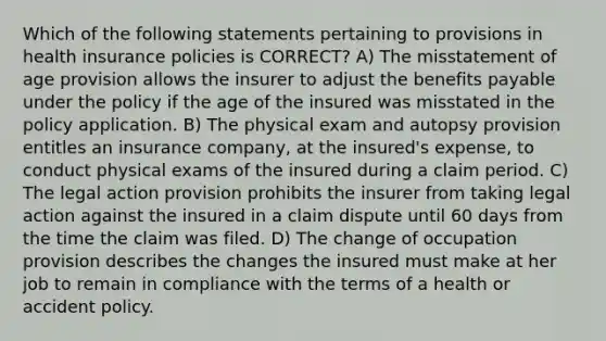 Which of the following statements pertaining to provisions in health insurance policies is CORRECT? A) The misstatement of age provision allows the insurer to adjust the benefits payable under the policy if the age of the insured was misstated in the policy application. B) The physical exam and autopsy provision entitles an insurance company, at the insured's expense, to conduct physical exams of the insured during a claim period. C) The legal action provision prohibits the insurer from taking legal action against the insured in a claim dispute until 60 days from the time the claim was filed. D) The change of occupation provision describes the changes the insured must make at her job to remain in compliance with the terms of a health or accident policy.