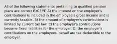 All of the following statements pertaining to qualified pension plans are correct EXCEPT: A) the interest on the employer's contributions is included in the employee's gross income and is currently taxable. B) the amount of employer's contributions is limited by current tax law. C) the employer's contributions become fixed liabilities for the employer. D) the employer's contributions on the employees' behalf are tax deductible to the employer.