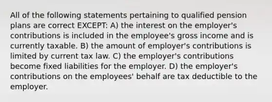 All of the following statements pertaining to qualified pension plans are correct EXCEPT: A) the interest on the employer's contributions is included in the employee's gross income and is currently taxable. B) the amount of employer's contributions is limited by current tax law. C) the employer's contributions become fixed liabilities for the employer. D) the employer's contributions on the employees' behalf are tax deductible to the employer.