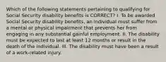 Which of the following statements pertaining to qualifying for Social Security disability benefits is CORRECT? I. To be awarded Social Security disability benefits, an individual must suffer from a mental or physical impairment that prevents her from engaging in any substantial gainful employment. II. The disability must be expected to last at least 12 months or result in the death of the individual. III. The disability must have been a result of a work-related injury.