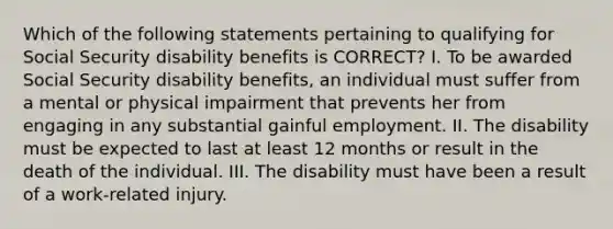 Which of the following statements pertaining to qualifying for Social Security disability benefits is CORRECT? I. To be awarded Social Security disability benefits, an individual must suffer from a mental or physical impairment that prevents her from engaging in any substantial gainful employment. II. The disability must be expected to last at least 12 months or result in the death of the individual. III. The disability must have been a result of a work-related injury.