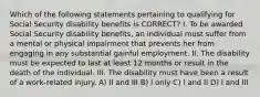 Which of the following statements pertaining to qualifying for Social Security disability benefits is CORRECT? I. To be awarded Social Security disability benefits, an individual must suffer from a mental or physical impairment that prevents her from engaging in any substantial gainful employment. II. The disability must be expected to last at least 12 months or result in the death of the individual. III. The disability must have been a result of a work-related injury. A) II and III B) I only C) I and II D) I and III