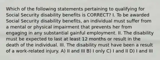 Which of the following statements pertaining to qualifying for Social Security disability benefits is CORRECT? I. To be awarded Social Security disability benefits, an individual must suffer from a mental or physical impairment that prevents her from engaging in any substantial gainful employment. II. The disability must be expected to last at least 12 months or result in the death of the individual. III. The disability must have been a result of a work-related injury. A) II and III B) I only C) I and II D) I and III