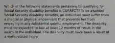 Which of the following statements pertaining to qualifying for Social Security disability benefits is CORRECT? To be awarded Social Security disability benefits, an individual must suffer from a mental or physical impairment that prevents her from engaging in any substantial gainful employment. The disability must be expected to last at least 12 months or result in the death of the individual. The disability must have been a result of a work-related injury.