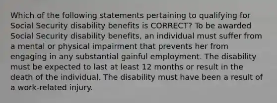 Which of the following statements pertaining to qualifying for Social Security disability benefits is CORRECT? To be awarded Social Security disability benefits, an individual must suffer from a mental or physical impairment that prevents her from engaging in any substantial gainful employment. The disability must be expected to last at least 12 months or result in the death of the individual. The disability must have been a result of a work-related injury.