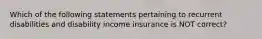 Which of the following statements pertaining to recurrent disabilities and disability income insurance is NOT correct?