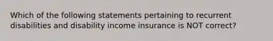 Which of the following statements pertaining to recurrent disabilities and disability income insurance is NOT correct?