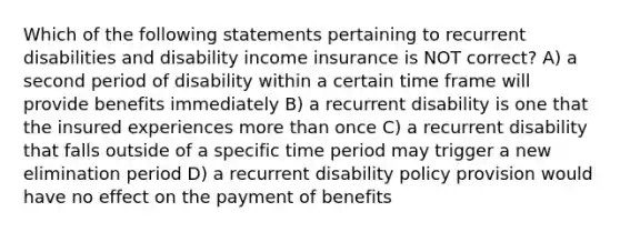 Which of the following statements pertaining to recurrent disabilities and disability income insurance is NOT correct? A) a second period of disability within a certain time frame will provide benefits immediately B) a recurrent disability is one that the insured experiences <a href='https://www.questionai.com/knowledge/keWHlEPx42-more-than' class='anchor-knowledge'>more than</a> once C) a recurrent disability that falls outside of a specific time period may trigger a new elimination period D) a recurrent disability policy provision would have no effect on the payment of benefits