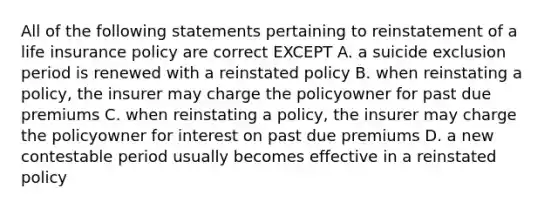 All of the following statements pertaining to reinstatement of a life insurance policy are correct EXCEPT A. a suicide exclusion period is renewed with a reinstated policy B. when reinstating a policy, the insurer may charge the policyowner for past due premiums C. when reinstating a policy, the insurer may charge the policyowner for interest on past due premiums D. a new contestable period usually becomes effective in a reinstated policy