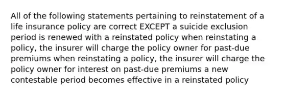 All of the following statements pertaining to reinstatement of a life insurance policy are correct EXCEPT a suicide exclusion period is renewed with a reinstated policy when reinstating a policy, the insurer will charge the policy owner for past-due premiums when reinstating a policy, the insurer will charge the policy owner for interest on past-due premiums a new contestable period becomes effective in a reinstated policy