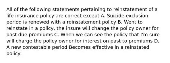 All of the following statements pertaining to reinstatement of a life insurance policy are correct except A. Suicide exclusion period is renewed with a reinstatement policy B. Went to reinstate in a policy, the insure will change the policy owner for past due premiums C. When we can see the policy that I'm sure will charge the policy owner for interest on past to premiums D. A new contestable period Becomes effective in a reinstated policy