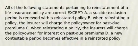 All of the following statements pertaining to reinstatement of a life insurance policy are correct EXCEPT: A. a suicide exclusion period is renewed with a reinstated policy B. when reinstating a policy, the insurer will charge the policyowner for past-due premiums C. when reinstating a policy, the insurers will charge the policyowner for interest on past-due premiums D. a new contestable period becomes effective in a reinstated policy