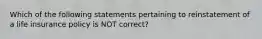 Which of the following statements pertaining to reinstatement of a life insurance policy is NOT correct?