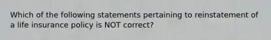 Which of the following statements pertaining to reinstatement of a life insurance policy is NOT correct?