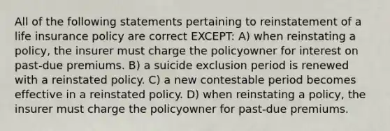 All of the following statements pertaining to reinstatement of a life insurance policy are correct EXCEPT: A) when reinstating a policy, the insurer must charge the policyowner for interest on past-due premiums. B) a suicide exclusion period is renewed with a reinstated policy. C) a new contestable period becomes effective in a reinstated policy. D) when reinstating a policy, the insurer must charge the policyowner for past-due premiums.