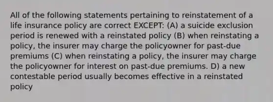 All of the following statements pertaining to reinstatement of a life insurance policy are correct EXCEPT: (A) a suicide exclusion period is renewed with a reinstated policy (B) when reinstating a policy, the insurer may charge the policyowner for past-due premiums (C) when reinstating a policy, the insurer may charge the policyowner for interest on past-due premiums. D) a new contestable period usually becomes effective in a reinstated policy