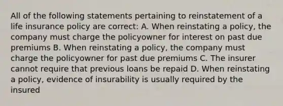 All of the following statements pertaining to reinstatement of a life insurance policy are correct: A. When reinstating a policy, the company must charge the policyowner for interest on past due premiums B. When reinstating a policy, the company must charge the policyowner for past due premiums C. The insurer cannot require that previous loans be repaid D. When reinstating a policy, evidence of insurability is usually required by the insured