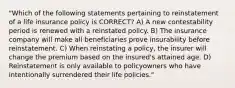 "Which of the following statements pertaining to reinstatement of a life insurance policy is CORRECT? A) A new contestability period is renewed with a reinstated policy. B) The insurance company will make all beneficiaries prove insurability before reinstatement. C) When reinstating a policy, the insurer will change the premium based on the insured's attained age. D) Reinstatement is only available to policyowners who have intentionally surrendered their life policies."