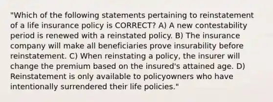 "Which of the following statements pertaining to reinstatement of a life insurance policy is CORRECT? A) A new contestability period is renewed with a reinstated policy. B) The insurance company will make all beneficiaries prove insurability before reinstatement. C) When reinstating a policy, the insurer will change the premium based on the insured's attained age. D) Reinstatement is only available to policyowners who have intentionally surrendered their life policies."