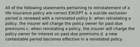 All of the following statements pertaining to reinstatement of a life insurance policy are correct EXCEPT a. a suicide exclusion period is renewed with a reinstated policy b. when reinstating a policy, the insurer will charge the policy owner for past-due premiums c. when reinstating a policy, the insurer will charge the policy owner for interest on past-due premiums d. a new contestable period becomes effective in a reinstated policy