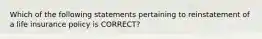 Which of the following statements pertaining to reinstatement of a life insurance policy is CORRECT?