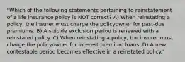 "Which of the following statements pertaining to reinstatement of a life insurance policy is NOT correct? A) When reinstating a policy, the insurer must charge the policyowner for past-due premiums. B) A suicide exclusion period is renewed with a reinstated policy. C) When reinstating a policy, the insurer must charge the policyowner for interest premium loans. D) A new contestable period becomes effective in a reinstated policy."