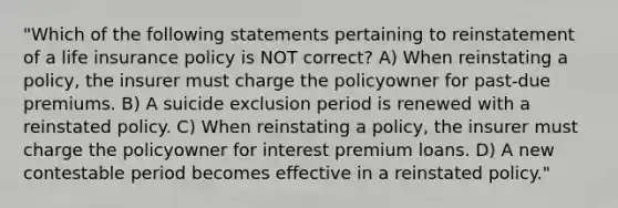 "Which of the following statements pertaining to reinstatement of a life insurance policy is NOT correct? A) When reinstating a policy, the insurer must charge the policyowner for past-due premiums. B) A suicide exclusion period is renewed with a reinstated policy. C) When reinstating a policy, the insurer must charge the policyowner for interest premium loans. D) A new contestable period becomes effective in a reinstated policy."