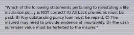 "Which of the following statements pertaining to reinstating a life insurance policy is NOT correct? A) All back premiums must be paid. B) Any outstanding policy loan must be repaid. C) The insured may need to provide evidence of insurability. D) The cash surrender value must be forfeited to the insurer."