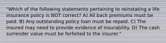 "Which of the following statements pertaining to reinstating a life insurance policy is NOT correct? A) All back premiums must be paid. B) Any outstanding policy loan must be repaid. C) The insured may need to provide evidence of insurability. D) The cash surrender value must be forfeited to the insurer."