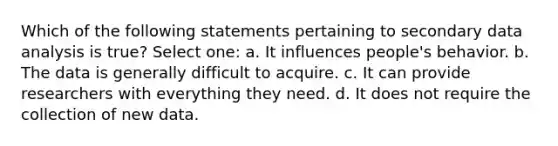 Which of the following statements pertaining to secondary data analysis is true? Select one: a. It influences people's behavior. b. The data is generally difficult to acquire. c. It can provide researchers with everything they need. d. It does not require the collection of new data.